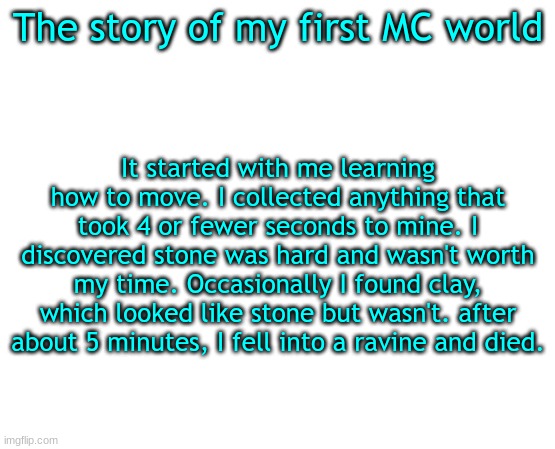 It was an an entire year before I figured out how to create super flat worlds | The story of my first MC world; It started with me learning how to move. I collected anything that took 4 or fewer seconds to mine. I discovered stone was hard and wasn't worth my time. Occasionally I found clay, which looked like stone but wasn't. after about 5 minutes, I fell into a ravine and died. | image tagged in minecraft | made w/ Imgflip meme maker