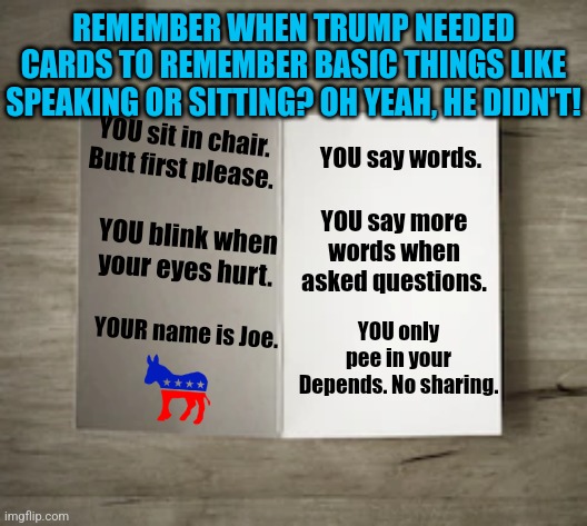 Sooooooo Democrats. When do you want to have that meeting about Biden's cognative decline? | REMEMBER WHEN TRUMP NEEDED CARDS TO REMEMBER BASIC THINGS LIKE SPEAKING OR SITTING? OH YEAH, HE DIDN'T! YOU say words. YOU sit in chair. Butt first please. YOU blink when your eyes hurt. YOU say more words when asked questions. YOU only pee in your Depends. No sharing. YOUR name is Joe. | image tagged in joe biden,cognitive dissonance,mental health,democrats,ignore,failing | made w/ Imgflip meme maker