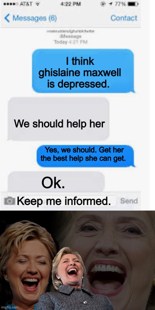 I think ghislaine maxwell is depressed. We should help her; Yes, we should. Get her the best help she can get. Ok. Keep me informed. | image tagged in blank text conversation,hillary clinton laughing | made w/ Imgflip meme maker