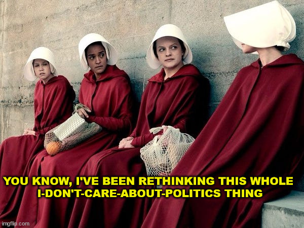 I don't care about politics | YOU KNOW, I'VE BEEN RETHINKING THIS WHOLE 
I-DON'T-CARE-ABOUT-POLITICS THING | image tagged in handmaid's tale,politics,abortion,women's rights,pro choice | made w/ Imgflip meme maker