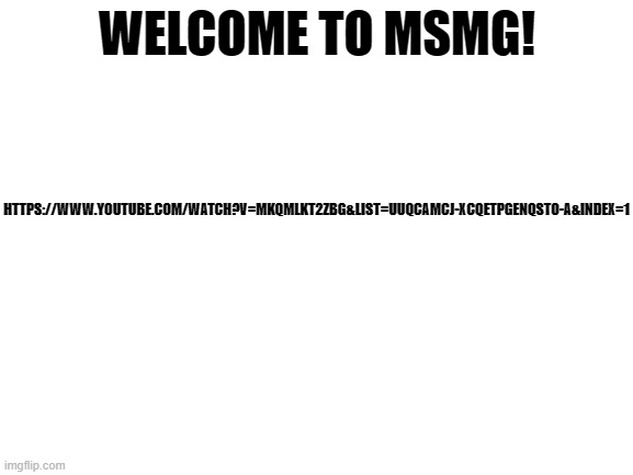 Blank White Template | HTTPS://WWW.YOUTUBE.COM/WATCH?V=MKQMLKT2ZBG&LIST=UUQCAMCJ-XCQETPGENQST0-A&INDEX=1; WELCOME TO MSMG! | image tagged in blank white template | made w/ Imgflip meme maker