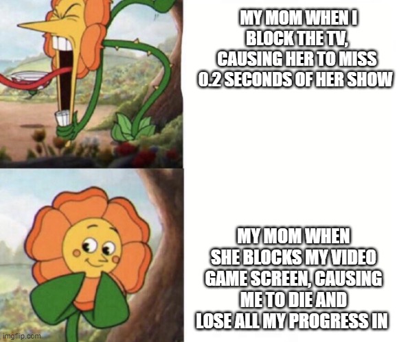 Cagney Carnation meme | MY MOM WHEN I BLOCK THE TV, CAUSING HER TO MISS 0.2 SECONDS OF HER SHOW; MY MOM WHEN SHE BLOCKS MY VIDEO GAME SCREEN, CAUSING ME TO DIE AND LOSE ALL MY PROGRESS IN | image tagged in cagney carnation,cuphead,funny | made w/ Imgflip meme maker