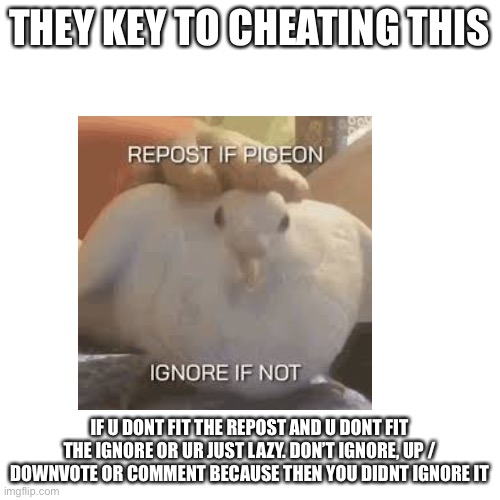 Useless Life Advice 1 | THEY KEY TO CHEATING THIS; IF U DONT FIT THE REPOST AND U DONT FIT THE IGNORE OR UR JUST LAZY. DON’T IGNORE, UP / DOWNVOTE OR COMMENT BECAUSE THEN YOU DIDNT IGNORE IT | made w/ Imgflip meme maker