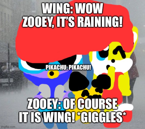 A rainy day | WING: WOW ZOOEY, IT’S RAINING! PIKACHU: PIKACHU! ZOOEY: OF COURSE IT IS WING! *GIGGLES* | image tagged in raining | made w/ Imgflip meme maker