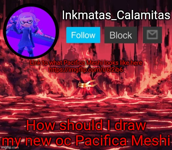 Inkmatas_Calamitas announcement template (Thanks King_of_hearts) | Link to what Pacifica Meshi looks like here
https://imgflip.com/i/6l2ib6; How should I draw my new oc Pacifica Meshi | image tagged in inkmatas_calamitas announcement template thanks king_of_hearts | made w/ Imgflip meme maker