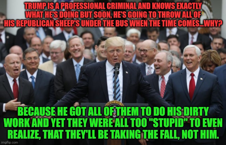 Republicans Celebrate | TRUMP IS A PROFESSIONAL CRIMINAL AND KNOWS EXACTLY WHAT HE'S DOING BUT SOON, HE'S GOING TO THROW ALL OF HIS REPUBLICAN SHEEP'S UNDER THE BUS WHEN THE TIME COMES...WHY? BECAUSE HE GOT ALL OF THEM TO DO HIS DIRTY WORK AND YET THEY WERE ALL TOO "STUPID" TO EVEN REALIZE, THAT THEY'LL BE TAKING THE FALL, NOT HIM. | image tagged in republicans celebrate | made w/ Imgflip meme maker