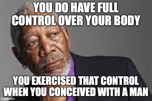 you do have full rights over your body | YOU DO HAVE FULL CONTROL OVER YOUR BODY; YOU EXERCISED THAT CONTROL WHEN YOU CONCEIVED WITH A MAN | image tagged in deep thoughts by morgan freeman,abortion,democrats,republicans,pog | made w/ Imgflip meme maker
