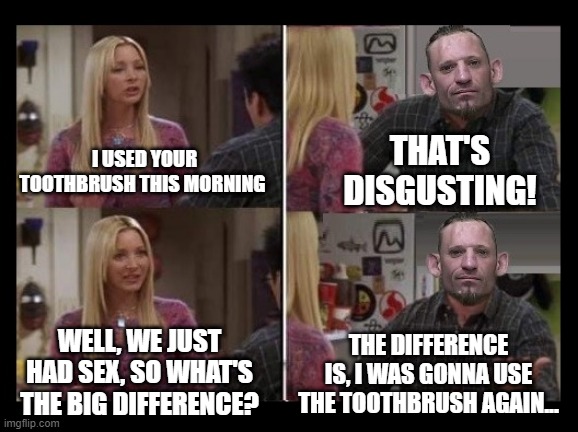 dark humor | THAT'S DISGUSTING! I USED YOUR TOOTHBRUSH THIS MORNING; WELL, WE JUST HAD SEX, SO WHAT'S THE BIG DIFFERENCE? THE DIFFERENCE IS, I WAS GONNA USE THE TOOTHBRUSH AGAIN... | made w/ Imgflip meme maker