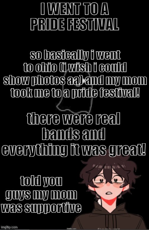 i bought a pride bracelet, and two massive flags, (genderfluid and pan) which are currently hanging in my room! | I WENT TO A PRIDE FESTIVAL; so basically i went to ohio (i wish i could show photos aa) and my mom took me to a pride festival! there were real bands and everything it was great! told you guys my mom was supportive | image tagged in onedepressedrose announcement template,pride,ohio,vacation | made w/ Imgflip meme maker