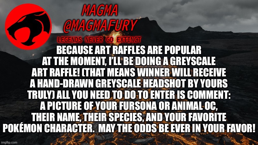 Submissions end on Thursday. Winner will be announced Friday. | BECAUSE ART RAFFLES ARE POPULAR AT THE MOMENT, I’LL BE DOING A GREYSCALE ART RAFFLE! (THAT MEANS WINNER WILL RECEIVE A HAND-DRAWN GREYSCALE HEADSHOT BY YOURS TRULY) ALL YOU NEED TO DO TO ENTER IS COMMENT: A PICTURE OF YOUR FURSONA OR ANIMAL OC, THEIR NAME, THEIR SPECIES, AND YOUR FAVORITE POKÉMON CHARACTER.  MAY THE ODDS BE EVER IN YOUR FAVOR! | image tagged in magma's announcement template 3 0 | made w/ Imgflip meme maker