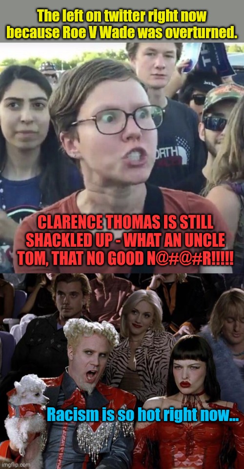 Wow imagine that... Lefties are racists | The left on twitter right now because Roe V Wade was overturned. CLARENCE THOMAS IS STILL SHACKLED UP - WHAT AN UNCLE TOM, THAT NO GOOD N@#@#R!!!!! Racism is so hot right now... | image tagged in triggered feminist,memes,mugatu so hot right now | made w/ Imgflip meme maker