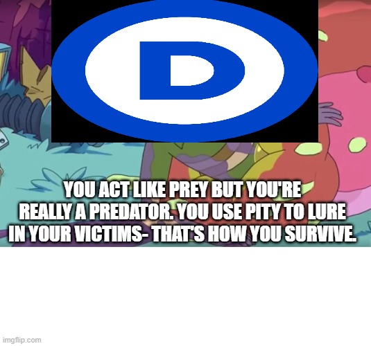 The Democratic Party Is A Predator | YOU ACT LIKE PREY BUT YOU'RE REALLY A PREDATOR. YOU USE PITY TO LURE IN YOUR VICTIMS- THAT'S HOW YOU SURVIVE. | image tagged in democrats,rick and morty | made w/ Imgflip meme maker