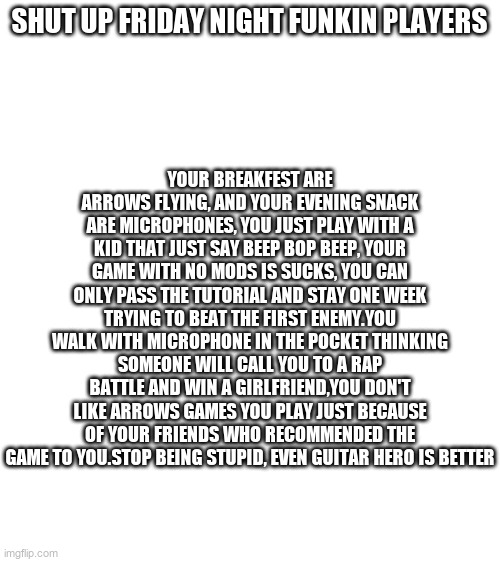 Blank White Template | YOUR BREAKFEST ARE ARROWS FLYING, AND YOUR EVENING SNACK ARE MICROPHONES, YOU JUST PLAY WITH A KID THAT JUST SAY BEEP BOP BEEP, YOUR GAME WITH NO MODS IS SUCKS, YOU CAN ONLY PASS THE TUTORIAL AND STAY ONE WEEK TRYING TO BEAT THE FIRST ENEMY.YOU WALK WITH MICROPHONE IN THE POCKET THINKING SOMEONE WILL CALL YOU TO A RAP BATTLE AND WIN A GIRLFRIEND,YOU DON'T LIKE ARROWS GAMES YOU PLAY JUST BECAUSE OF YOUR FRIENDS WHO RECOMMENDED THE GAME TO YOU.STOP BEING STUPID, EVEN GUITAR HERO IS BETTER; SHUT UP FRIDAY NIGHT FUNKIN PLAYERS | image tagged in blank white template,friday night funkin | made w/ Imgflip meme maker