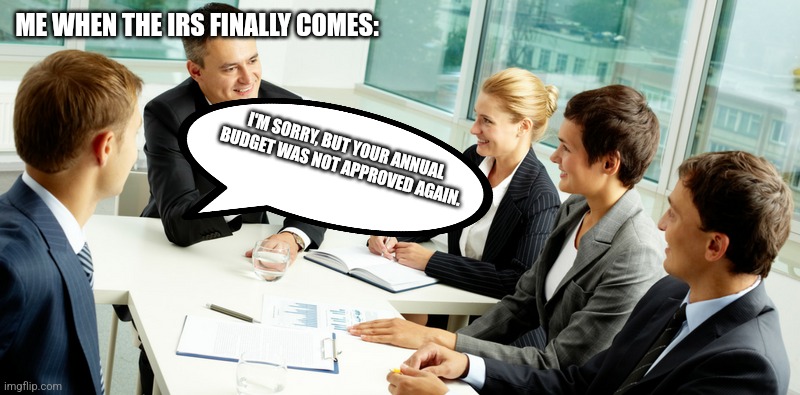 business meeting | ME WHEN THE IRS FINALLY COMES:; I'M SORRY, BUT YOUR ANNUAL BUDGET WAS NOT APPROVED AGAIN. | image tagged in business meeting | made w/ Imgflip meme maker