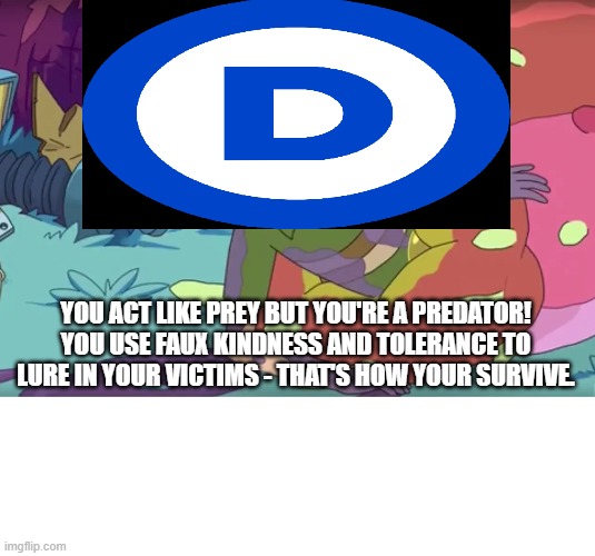 Democrats Are Faux Nice And Tolerant | YOU ACT LIKE PREY BUT YOU'RE A PREDATOR! YOU USE FAUX KINDNESS AND TOLERANCE TO LURE IN YOUR VICTIMS - THAT'S HOW YOUR SURVIVE. | image tagged in democrats,rick and morty | made w/ Imgflip meme maker