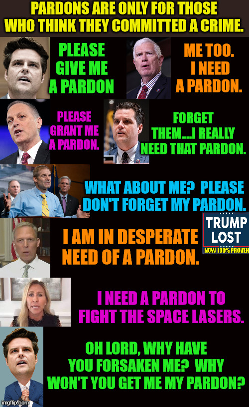 Trying to remember when a bunch of Democrats needed pardons. | PARDONS ARE ONLY FOR THOSE WHO THINK THEY COMMITTED A CRIME. PLEASE GIVE ME A PARDON; ME TOO.  I NEED A PARDON. FORGET THEM....I REALLY NEED THAT PARDON. PLEASE GRANT ME A PARDON. WHAT ABOUT ME?  PLEASE DON'T FORGET MY PARDON. I AM IN DESPERATE NEED OF A PARDON. I NEED A PARDON TO FIGHT THE SPACE LASERS. OH LORD, WHY HAVE YOU FORSAKEN ME?  WHY WON'T YOU GET ME MY PARDON? | image tagged in trump lost,insurrection,ivanka,j4j6,go biden go | made w/ Imgflip meme maker