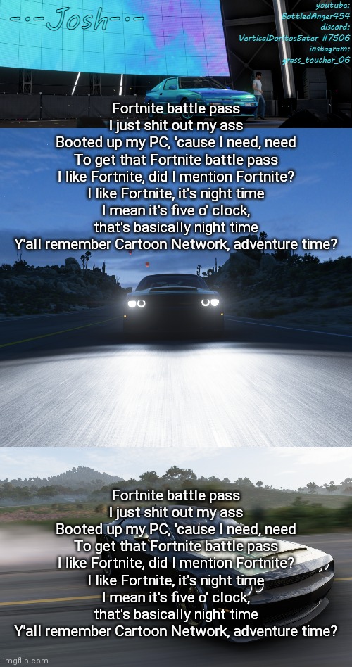 Fortnite battle pass I just shit out my ass Booted up my PC, 'cause I need, need To get that Fortnite battle pass I like Fortnit | Fortnite battle pass
I just shit out my ass
Booted up my PC, 'cause I need, need
To get that Fortnite battle pass
I like Fortnite, did I mention Fortnite?
I like Fortnite, it's night time
I mean it's five o' clock, that's basically night time
Y'all remember Cartoon Network, adventure time? Fortnite battle pass
I just shit out my ass
Booted up my PC, 'cause I need, need
To get that Fortnite battle pass
I like Fortnite, did I mention Fortnite?
I like Fortnite, it's night time
I mean it's five o' clock, that's basically night time
Y'all remember Cartoon Network, adventure time? | image tagged in josh's fh5 temp by josh | made w/ Imgflip meme maker
