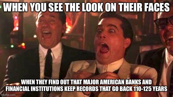 GOODFELLAS LAUGHING SCENE, HENRY HILL | WHEN YOU SEE THE LOOK ON THEIR FACES; WHEN THEY FIND OUT THAT MAJOR AMERICAN BANKS AND FINANCIAL INSTITUTIONS KEEP RECORDS THAT GO BACK 110-125 YEARS | image tagged in goodfellas laughing scene henry hill,congratulations you played yourself,truth hurts | made w/ Imgflip meme maker