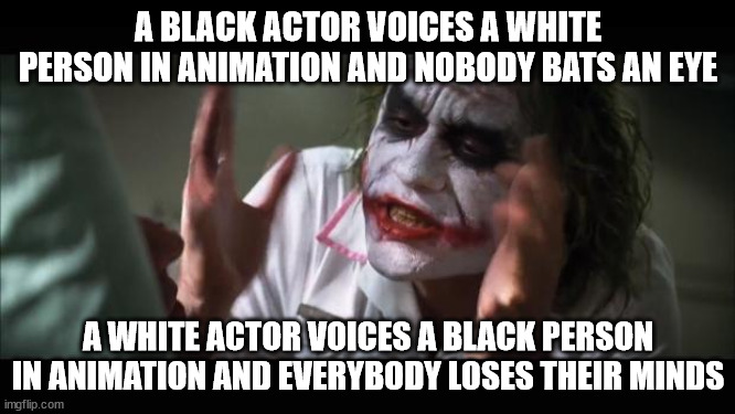 And everybody loses their minds | A BLACK ACTOR VOICES A WHITE PERSON IN ANIMATION AND NOBODY BATS AN EYE; A WHITE ACTOR VOICES A BLACK PERSON IN ANIMATION AND EVERYBODY LOSES THEIR MINDS | image tagged in memes,and everybody loses their minds | made w/ Imgflip meme maker