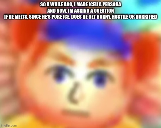 not even i know and i made him :skull: | SO A WHILE AGO, I MADE ICEU A PERSONA
AND NOW, IM ASKING A QUESTION
IF HE MELTS, SINCE HE'S PURE ICE, DOES HE GET HORNY, HOSTILE OR HORRIFIED | made w/ Imgflip meme maker