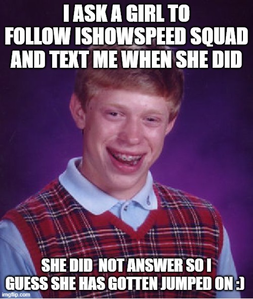 Bad Luck Brian | I ASK A GIRL TO FOLLOW ISHOWSPEED SQUAD AND TEXT ME WHEN SHE DID; SHE DID  NOT ANSWER SO I GUESS SHE HAS GOTTEN JUMPED ON :) | image tagged in memes,bad luck brian | made w/ Imgflip meme maker
