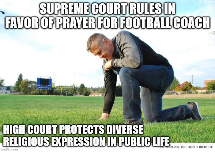 Supreme Court overrules Lemon test, rules in favor of prayer for football coach High Court protects diverse religious expression | SUPREME COURT RULES IN FAVOR OF PRAYER FOR FOOTBALL COACH; HIGH COURT PROTECTS DIVERSE RELIGIOUS EXPRESSION IN PUBLIC LIFE | image tagged in prayer,football coach,supreme court | made w/ Imgflip meme maker