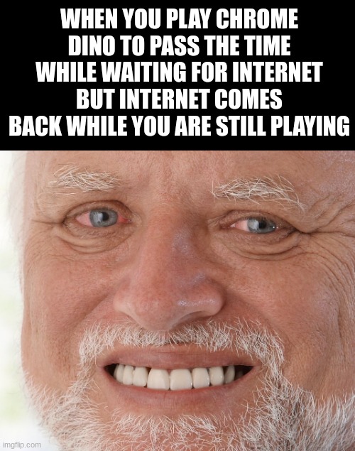 a title | WHEN YOU PLAY CHROME DINO TO PASS THE TIME WHILE WAITING FOR INTERNET BUT INTERNET COMES BACK WHILE YOU ARE STILL PLAYING | image tagged in hide the pain harold | made w/ Imgflip meme maker