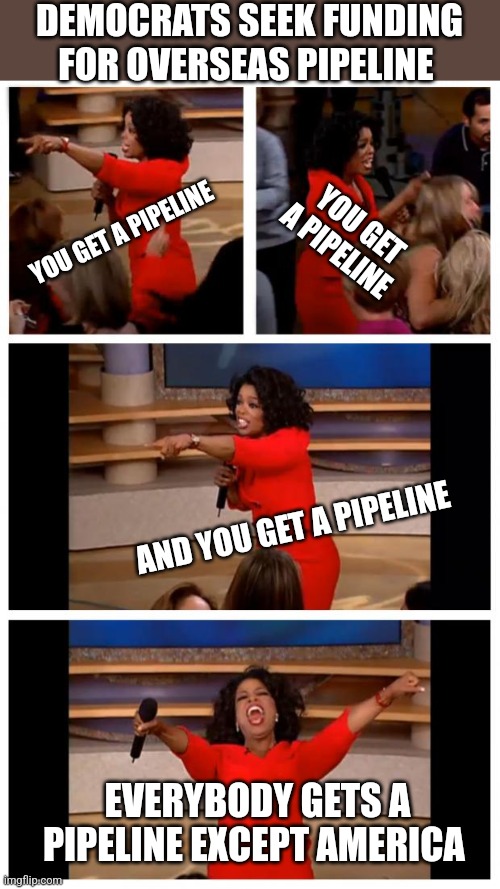 Oprah You Get A Car Everybody Gets A Car Meme | DEMOCRATS SEEK FUNDING FOR OVERSEAS PIPELINE; YOU GET A PIPELINE; YOU GET A PIPELINE; AND YOU GET A PIPELINE; EVERYBODY GETS A PIPELINE EXCEPT AMERICA | image tagged in memes,oprah you get a car everybody gets a car | made w/ Imgflip meme maker