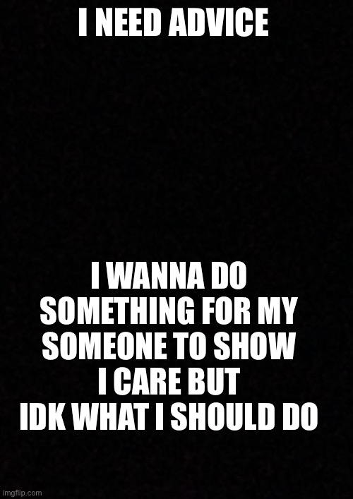 Blank  | I NEED ADVICE; I WANNA DO SOMETHING FOR MY SOMEONE TO SHOW I CARE BUT IDK WHAT I SHOULD DO | image tagged in blank | made w/ Imgflip meme maker