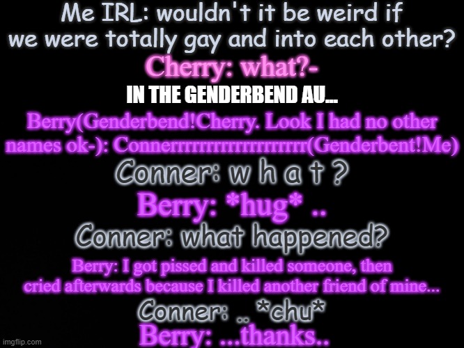 Read tags lmfao | Me IRL: wouldn't it be weird if we were totally gay and into each other? Cherry: what?-; IN THE GENDERBEND AU... Berry(Genderbend!Cherry. Look I had no other names ok-): Connerrrrrrrrrrrrrrrrrrr(Genderbent!Me); Conner: w h a t ? Berry: *hug* .. Conner: what happened? Berry: I got pissed and killed someone, then cried afterwards because I killed another friend of mine... Conner: .. *chu*; Berry: ...thanks.. | image tagged in yes they're gay,genderbent m doesn't know,genderbent bun kinda knows | made w/ Imgflip meme maker