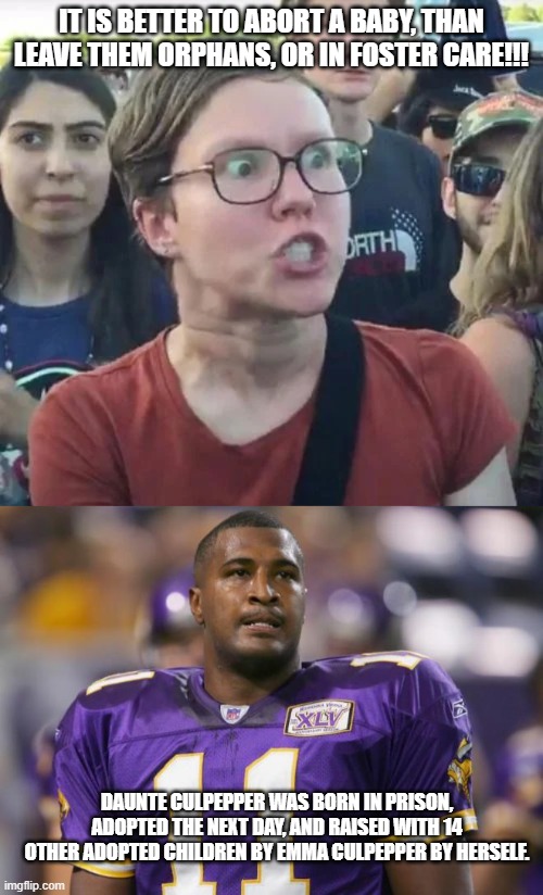adoption |  IT IS BETTER TO ABORT A BABY, THAN LEAVE THEM ORPHANS, OR IN FOSTER CARE!!! DAUNTE CULPEPPER WAS BORN IN PRISON, ADOPTED THE NEXT DAY, AND RAISED WITH 14 OTHER ADOPTED CHILDREN BY EMMA CULPEPPER BY HERSELF. | image tagged in politics,humor,abortion | made w/ Imgflip meme maker