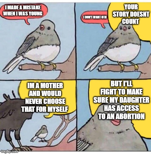 Its Good for Thee but not for Me | YOUR STORY DOESNT COUNT; I MADE A MISTAKE WHEN I WAS YOUNG; I DON'T WANT OTH; BUT I'LL FIGHT TO MAKE SURE MY DAUGHTER HAS ACCESS TO AN ABORTION; IM A MOTHER AND WOULD NEVER CHOOSE THAT FOR MYSELF | image tagged in annoyed bird | made w/ Imgflip meme maker
