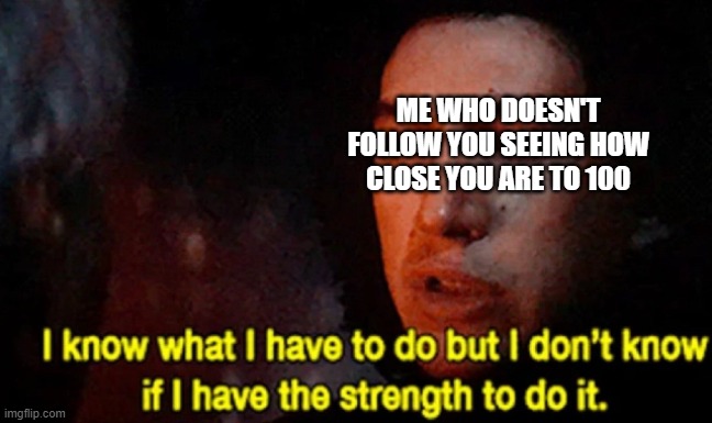 I know what I have to do but I don’t know if I have the strength | ME WHO DOESN'T FOLLOW YOU SEEING HOW CLOSE YOU ARE TO 100 | image tagged in i know what i have to do but i don t know if i have the strength | made w/ Imgflip meme maker