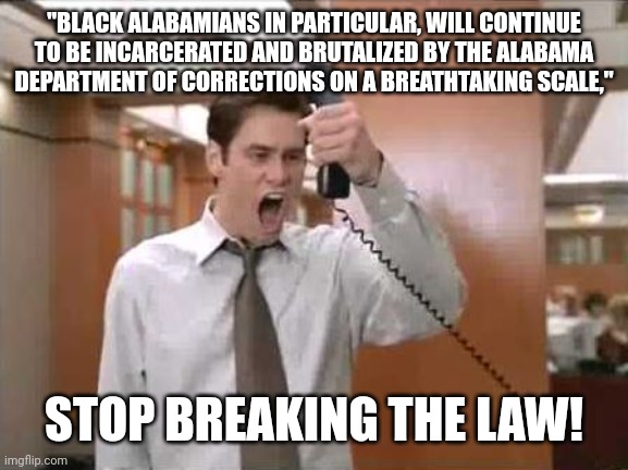 Liar Liar Stop Breaking The Law | "BLACK ALABAMIANS IN PARTICULAR, WILL CONTINUE TO BE INCARCERATED AND BRUTALIZED BY THE ALABAMA DEPARTMENT OF CORRECTIONS ON A BREATHTAKING SCALE,"; STOP BREAKING THE LAW! | image tagged in liar liar stop breaking the law | made w/ Imgflip meme maker