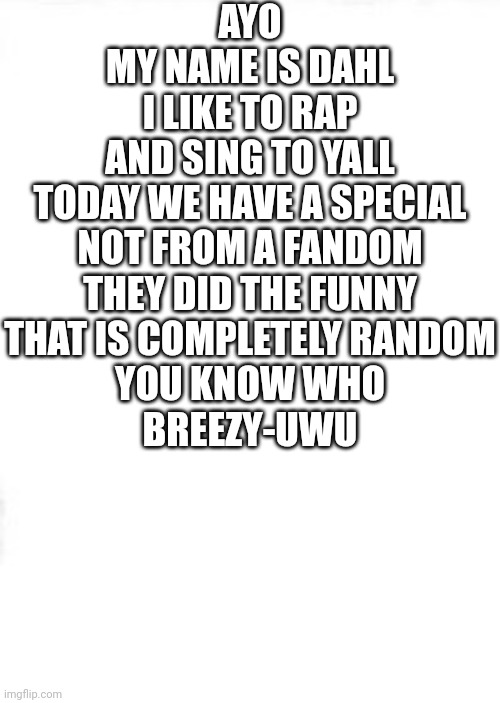 Rap pt 2 | AYO
MY NAME IS DAHL
I LIKE TO RAP
AND SING TO YALL
TODAY WE HAVE A SPECIAL
NOT FROM A FANDOM
THEY DID THE FUNNY
THAT IS COMPLETELY RANDOM
YOU KNOW WHO
BREEZY-UWU | image tagged in medium square | made w/ Imgflip meme maker