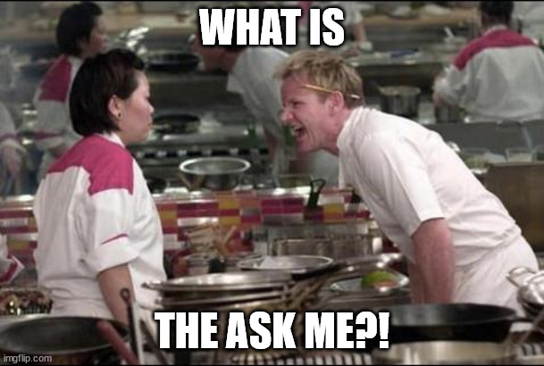 Angry Chef Gordon Ramsay Meme | WHAT IS; THE ASK ME?! | image tagged in memes,angry chef gordon ramsay | made w/ Imgflip meme maker