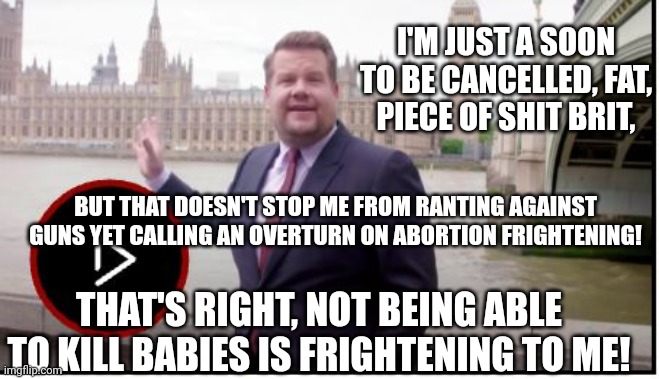 P.O.S. Brit James Corden Calls An America Without Abortion "Frightening!" | I'M JUST A SOON TO BE CANCELLED, FAT, PIECE OF SHIT BRIT, BUT THAT DOESN'T STOP ME FROM RANTING AGAINST GUNS YET CALLING AN OVERTURN ON ABORTION FRIGHTENING! THAT'S RIGHT, NOT BEING ABLE TO KILL BABIES IS FRIGHTENING TO ME! | image tagged in british,james corden,america,abortion,frightening | made w/ Imgflip meme maker