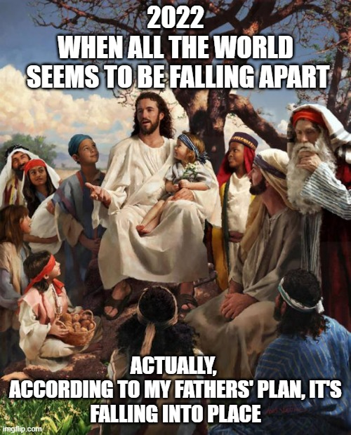 REJOICE! The Time is Near | 2022
WHEN ALL THE WORLD
 SEEMS TO BE FALLING APART; ACTUALLY, 
ACCORDING TO MY FATHERS' PLAN, IT'S
FALLING INTO PLACE | image tagged in story time jesus,faith in humanity,i find your lack of faith disturbing,anti-religion,joe biden,supreme court | made w/ Imgflip meme maker