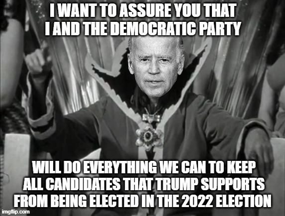 Joe the Merciless vows that he and the Democratic Party want to stop Trump-supported candidates from being elected in 2022 |  I WANT TO ASSURE YOU THAT I AND THE DEMOCRATIC PARTY; WILL DO EVERYTHING WE CAN TO KEEP ALL CANDIDATES THAT TRUMP SUPPORTS FROM BEING ELECTED IN THE 2022 ELECTION | image tagged in joe the merciless,electgion 2022,liberal vs conservative,joe biden,democratic socialism,won't happen | made w/ Imgflip meme maker