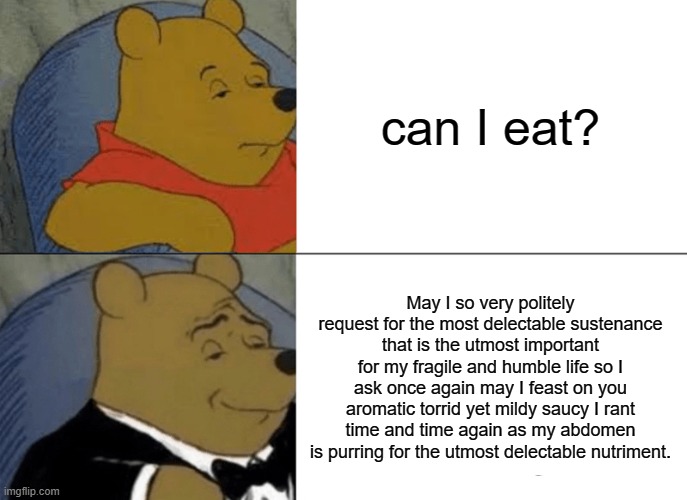 PLEASE HELP ME THIS TOOK WAY LONGER THAN IT SHOULD HAVE | can I eat? May I so very politely request for the most delectable sustenance that is the utmost important for my fragile and humble life so I ask once again may I feast on you aromatic torrid yet mildy saucy I rant time and time again as my abdomen is purring for the utmost delectable nutriment. | image tagged in memes,tuxedo winnie the pooh | made w/ Imgflip meme maker