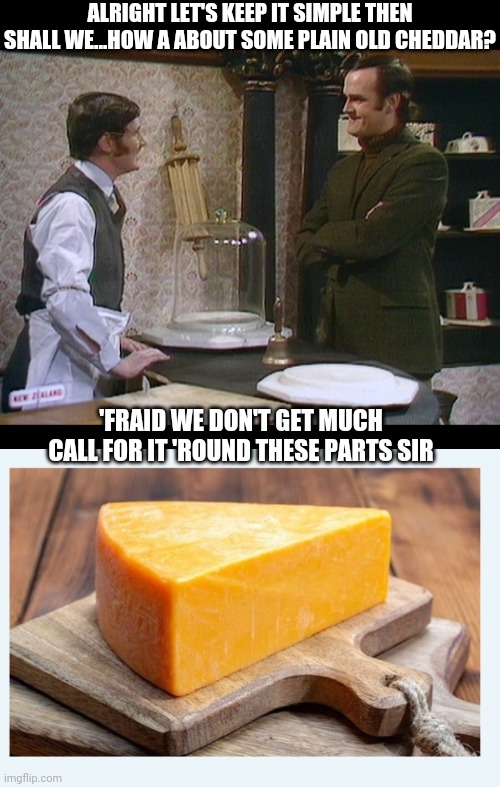 Fresh Out Sir | ALRIGHT LET'S KEEP IT SIMPLE THEN SHALL WE...HOW A ABOUT SOME PLAIN OLD CHEDDAR? 'FRAID WE DON'T GET MUCH CALL FOR IT 'ROUND THESE PARTS SIR | image tagged in cheese time,shop,monty python | made w/ Imgflip meme maker