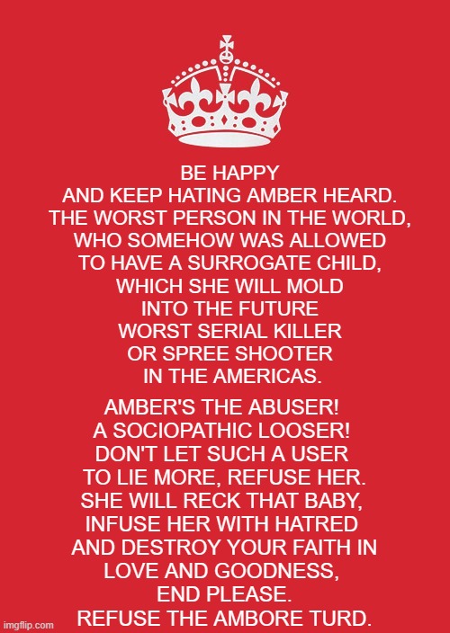 Keep calm and refuse the Ambore Turd. | BE HAPPY 
AND KEEP HATING AMBER HEARD. 
THE WORST PERSON IN THE WORLD, 
WHO SOMEHOW WAS ALLOWED 
TO HAVE A SURROGATE CHILD, 
WHICH SHE WILL MOLD 
INTO THE FUTURE 
WORST SERIAL KILLER 
OR SPREE SHOOTER 
IN THE AMERICAS. AMBER'S THE ABUSER! 
A SOCIOPATHIC LOOSER! 
DON'T LET SUCH A USER 
TO LIE MORE, REFUSE HER.
SHE WILL RECK THAT BABY, 
INFUSE HER WITH HATRED 
AND DESTROY YOUR FAITH IN
LOVE AND GOODNESS, 
END PLEASE.
REFUSE THE AMBORE TURD. | image tagged in memes,keep calm and carry on red,amber heard,ambore turd,abuse,child abuse | made w/ Imgflip meme maker