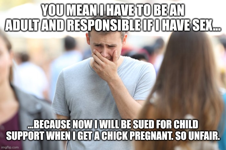 Time to Man Up, Boys | YOU MEAN I HAVE TO BE AN ADULT AND RESPONSIBLE IF I HAVE SEX... ...BECAUSE NOW I WILL BE SUED FOR CHILD SUPPORT WHEN I GET A CHICK PREGNANT. SO UNFAIR. | image tagged in responsibility,adulting,grow up,abortion is murder,college liberal,stupid people | made w/ Imgflip meme maker