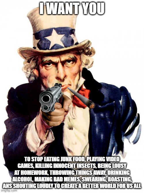 They think they're beneficial to society (really) | I WANT YOU; TO STOP EATING JUNK FOOD, PLAYING VIDEO GAMES, KILLING INNOCENT INSECTS, BEING LOUSY AT HOMEWORK, THROWING THINGS AWAY, DRINKING ALCOHOL, MAKING BAD MEMES, SWEARING, BOASTING, ANS SHOUTING LOUDLY TO CREATE A BETTER WORLD FOR US ALL | image tagged in memes,uncle sam,irony | made w/ Imgflip meme maker
