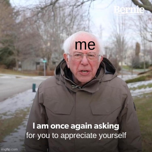 Bernie I Am Once Again Asking For Your Support | me; for you to appreciate yourself | image tagged in memes,bernie i am once again asking for your support | made w/ Imgflip meme maker