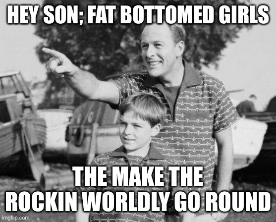 Fat- bottom girls |  HEY SON; FAT BOTTOMED GIRLS; THE MAKE THE ROCKIN WORLDLY GO ROUND | image tagged in memes,look son,meme,fhm,funny | made w/ Imgflip meme maker