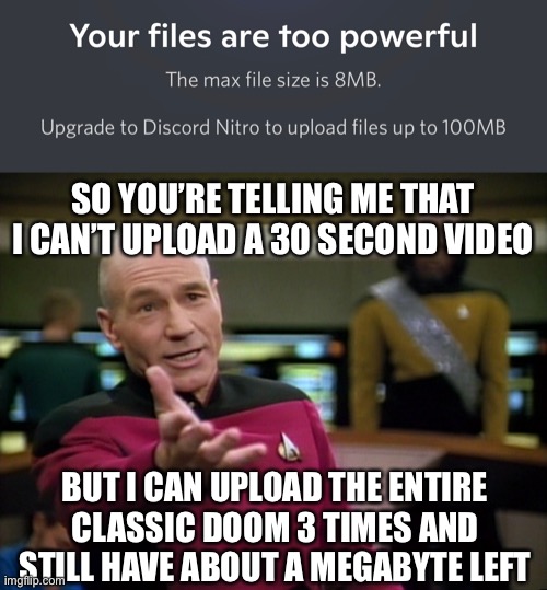 Wtf discord | SO YOU’RE TELLING ME THAT I CAN’T UPLOAD A 30 SECOND VIDEO; BUT I CAN UPLOAD THE ENTIRE CLASSIC DOOM 3 TIMES AND STILL HAVE ABOUT A MEGABYTE LEFT | image tagged in captain picard wtf,bruh,doom,discord | made w/ Imgflip meme maker