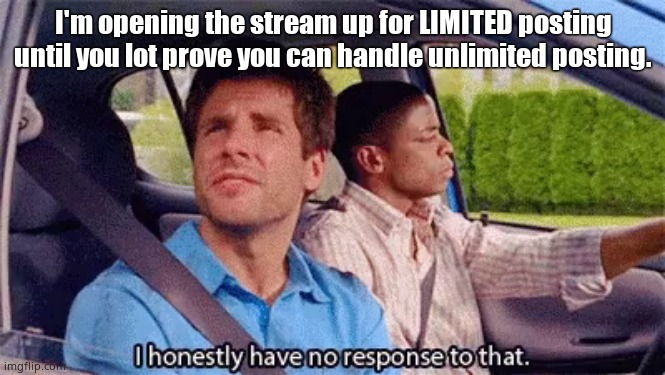 I honestly have no response to that | I'm opening the stream up for LIMITED posting until you lot prove you can handle unlimited posting. | made w/ Imgflip meme maker