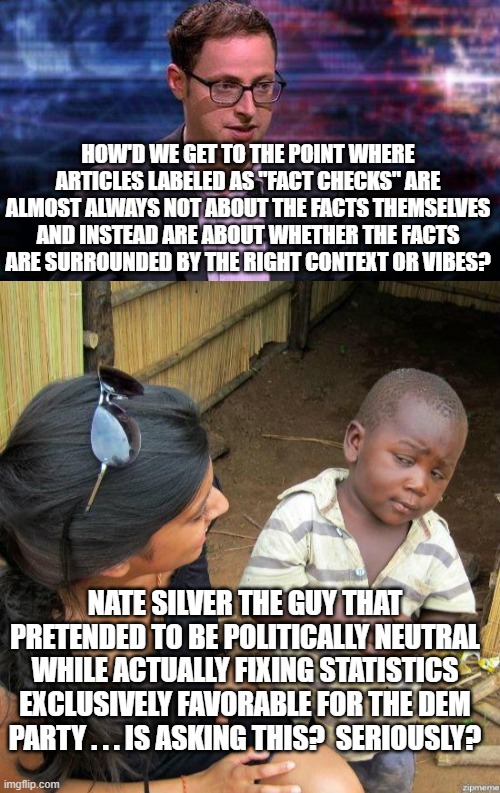 Nate Silver is a real piece of work. | HOW'D WE GET TO THE POINT WHERE ARTICLES LABELED AS "FACT CHECKS" ARE ALMOST ALWAYS NOT ABOUT THE FACTS THEMSELVES AND INSTEAD ARE ABOUT WHETHER THE FACTS ARE SURROUNDED BY THE RIGHT CONTEXT OR VIBES? NATE SILVER THE GUY THAT PRETENDED TO BE POLITICALLY NEUTRAL WHILE ACTUALLY FIXING STATISTICS EXCLUSIVELY FAVORABLE FOR THE DEM PARTY . . . IS ASKING THIS?  SERIOUSLY? | image tagged in garbage statistician | made w/ Imgflip meme maker