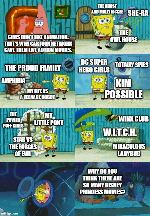 Girls don't like animation? | THE GHOST AND MOLLY MCGEE; SHE-RA; THE OWL HOUSE; GIRLS DON'T LIKE ANIMATION. THAT'S WHY CARTOON NETWORK GAVE THEM LIVE ACTION MOVIES. TOTALLY SPIES; DC SUPER HERO GIRLS; THE PROUD FAMILY; AMPHIBIA; KIM POSSIBLE; MY LIFE AS A TEENAGE ROBOT; THE POWER PUFF GIRLS; MY LITTLE PONY; WINX CLUB; W.I.T.C.H. STAR VS THE FORCES OF EVIL; MIRACULOUS LADYBUG; WHY DO YOU THINK THERE ARE SO MANY DISNEY PRINCESS MOVIES? | image tagged in spongebob diapers meme | made w/ Imgflip meme maker